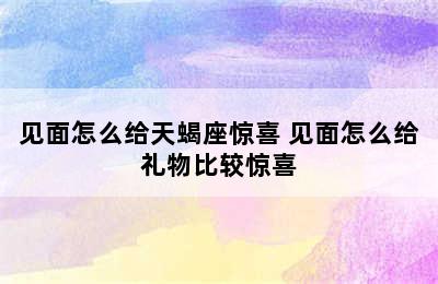 见面怎么给天蝎座惊喜 见面怎么给礼物比较惊喜